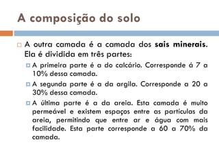 A composição do solo


A outra camada é a camada dos sais minerais.
Ela é dividida em três partes:
A

primeira parte é a do calcário. Corresponde á 7 a
10% dessa camada.
 A segunda parte é a da argila. Corresponde a 20 a
30% dessa camada.
 A última parte é a da areia. Esta camada é muito
permeável e existem espaços entre as partículas da
areia, permitindo que entre ar e água com mais
facilidade. Esta parte corresponde a 60 a 70% da
camada.

 