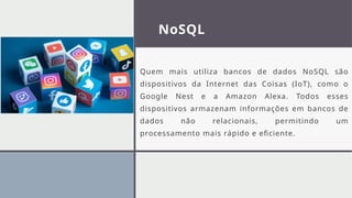 NoSQL
Quem mais utiliza bancos de dados NoSQL são
dispositivos da Internet das Coisas (IoT), como o
Google Nest e a Amazon Alexa. Todos esses
dispositivos armazenam informações em bancos de
dados não relacionais, permitindo um
processamento mais rápido e eficiente.
 