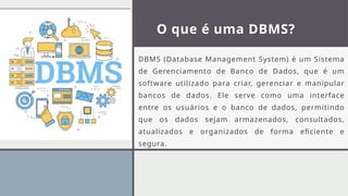 O que é uma DBMS?
DBMS (Database Management System) é um Sistema
de Gerenciamento de Banco de Dados, que é um
software utilizado para criar, gerenciar e manipular
bancos de dados. Ele serve como uma interface
entre os usuários e o banco de dados, permitindo
que os dados sejam armazenados, consultados,
atualizados e organizados de forma eficiente e
segura.
 