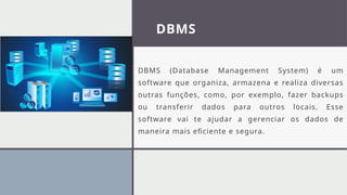 DBMS
DBMS (Database Management System) é um
software que organiza, armazena e realiza diversas
outras funções, como, por exemplo, fazer backups
ou transferir dados para outros locais. Esse
software vai te ajudar a gerenciar os dados de
maneira mais eficiente e segura.
 