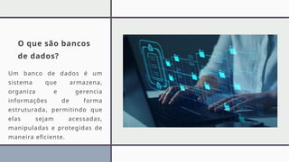 O que são bancos
de dados?
Um banco de dados é um
sistema que armazena,
organiza e gerencia
informações de forma
estruturada, permitindo que
elas sejam acessadas,
manipuladas e protegidas de
maneira eficiente.
 