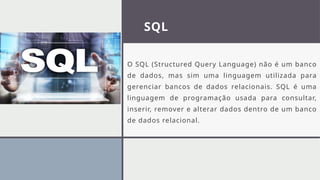 SQL
O SQL (Structured Query Language) não é um banco
de dados, mas sim uma linguagem utilizada para
gerenciar bancos de dados relacionais. SQL é uma
linguagem de programação usada para consultar,
inserir, remover e alterar dados dentro de um banco
de dados relacional.
 