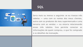 SQL
Seria mais ou menos o seguinte: se eu tivesse três
tabelas — uma com os nomes dos meus clientes,
outra com os produtos do meu supermercado e uma
terceira com as vendas — eu estaria relacionando
essas três tabelas. Isso permite conectar as
informações de quem comprou, o que foi comprado
e os detalhes da transação.
 