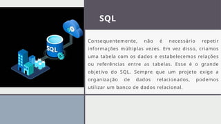 SQL
Consequentemente, não é necessário repetir
informações múltiplas vezes. Em vez disso, criamos
uma tabela com os dados e estabelecemos relações
ou referências entre as tabelas. Esse é o grande
objetivo do SQL. Sempre que um projeto exige a
organização de dados relacionados, podemos
utilizar um banco de dados relacional.
 