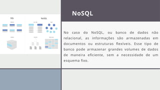 NoSQL
No caso do NoSQL, ou banco de dados não
relacional, as informações são armazenadas em
documentos ou estruturas flexíveis. Esse tipo de
banco pode armazenar grandes volumes de dados
de maneira eficiente, sem a necessidade de um
esquema fixo.
 