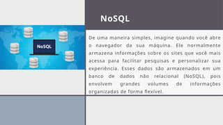 NoSQL
De uma maneira simples, imagine quando você abre
o navegador da sua máquina. Ele normalmente
armazena informações sobre os sites que você mais
acessa para facilitar pesquisas e personalizar sua
experiência. Esses dados são armazenados em um
banco de dados não relacional (NoSQL), pois
envolvem grandes volumes de informações
organizadas de forma flexível.
 