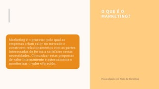 Marketing é o processo pelo qual as
empresas criam valor no mercado e
constroem relacionamentos com as partes
interessadas de forma a satisfazer certas
necessidades. Comunicar estas propostas
de valor internamente e externamente e
monitorizar o valor oferecido.
O QUE É O
MARKETING?
Pós-graduação em Plano de Marketing
 