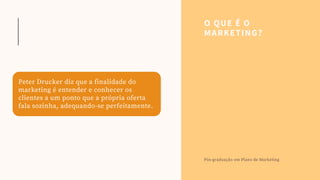 O QUE É O
MARKETING?
Pós-graduação em Plano de Marketing
Peter Drucker diz que a finalidade do
marketing é entender e conhecer os
clientes a um ponto que a própria oferta
fala sozinha, adequando-se perfeitamente.
 