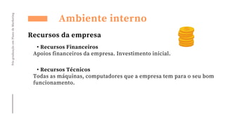 Pós-graduação
em
Plano
de
Marketing
• Recursos Financeiros
Apoios financeiros da empresa. Investimento inicial.
Ambiente interno
Recursos da empresa
• Recursos Técnicos
Todas as máquinas, computadores que a empresa tem para o seu bom
funcionamento.
 