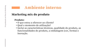 Pós-graduação
em
Plano
de
Marketing
Ambiente interno
Marketing mix do produto
Produto:
• O que estou a oferecer ao cliente?
• Qual o momento de utilização?
• Inclui as características técnicas, qualidade do produto, as
funcionalidades do produto, a embalagem (cor, forma) e
inovação.
 
