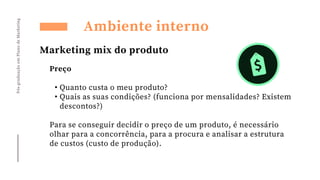 Preço
• Quanto custa o meu produto?
• Quais as suas condições? (funciona por mensalidades? Existem
descontos?)
Para se conseguir decidir o preço de um produto, é necessário
olhar para a concorrência, para a procura e analisar a estrutura
de custos (custo de produção).
Pós-graduação
em
Plano
de
Marketing
Ambiente interno
Marketing mix do produto
 