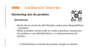 Pós-graduação
em
Plano
de
Marketing
Ambiente interno
Marketing mix do produto
Distribuição
• Quais são os canais de distribuição usados para disponibilizar
o produto?
• Estão incluidos: locais onde se vende o produto, transportes
do produto e seus distribuidores, e o armazenamento do
mesmo.
• A distribuição é a forma do produto chegar ao cliente.
 