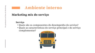 Pós-graduação
em
Plano
de
Marketing
Ambiente interno
Marketing mix do serviço
Serviço
• Quais são os componentes do desempenho do serviço?
• Quais as características do serviço principal e do serviço
complementar?
 