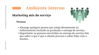 Pós-graduação
em
Plano
de
Marketing
Ambiente interno
Marketing mix do serviço
Pessoas
• Abrange qualquer pessoa que esteja diretamente ou
indiretamente incluida na produção e entrega do serviço.
• Importante: as pessoas envolvidas na entrega do serviço têm
que saber o que é que o cliente procura e saber lidar com o
mesmo.
 
