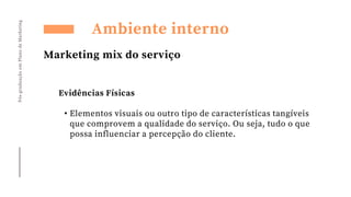 Pós-graduação
em
Plano
de
Marketing
Ambiente interno
Marketing mix do serviço
Evidências Físicas
• Elementos visuais ou outro tipo de características tangíveis
que comprovem a qualidade do serviço. Ou seja, tudo o que
possa influenciar a percepção do cliente.
 