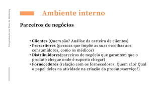Pós-graduação
em
Plano
de
Marketing
Ambiente interno
Parceiros de negócios
• Clientes (Quem são? Análise da carteira de clientes)
• Prescritores (pessoas que impõe as suas escolhas aos
consumidores, como os médicos)
• Distribuidores(parceiros de negócio que garantem que o
produto chegue onde é suposto chegar)
• Fornecedores (relação com os fornecedores. Quem são? Qual
o papel deles na atividade na criação do produto/serviço?)
 