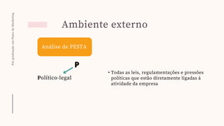 Pós-graduação
em
Plano
de
Marketing
Ambiente externo
Análise de PESTA
P
Político-legal
• Todas as leis, regulamentações e pressões
políticas que estão diretamente ligadas à
atividade da empresa
 