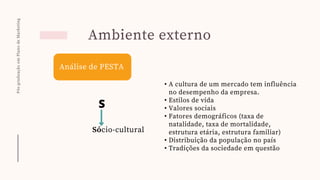 Pós-graduação
em
Plano
de
Marketing
Ambiente externo
Análise de PESTA
S
Sócio-cultural
• A cultura de um mercado tem influência
no desempenho da empresa.
• Estilos de vida
• Valores sociais
• Fatores demográficos (taxa de
natalidade, taxa de mortalidade,
estrutura etária, estrutura familiar)
• Distribuição da população no país
• Tradições da sociedade em questão
 