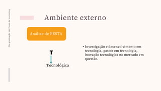 Pós-graduação
em
Plano
de
Marketing
Ambiente externo
Análise de PESTA
T
Tecnológica
• Investigação e desenvolvimento em
tecnologia, gastos em tecnologia,
inovação tecnológica no mercado em
questão.
 
