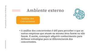 Pós-graduação
em
Plano
de
Marketing
Ambiente externo
Análise dos
concorrentes
• A análise dos concorrentes é útil para perceber o que as
outras empresas que atuam na mesma área fazem ou não
fazem. E assim, conseguir adquirir conhecimento para
delinear estratégias para se diferenciarem dos
concorrentes.
 