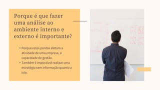 • Porque estes pontos afetam a
atividade de uma empresa, a
capacidade de gestão.
• Também é impossível realizar uma
estratégia sem informação quanto a
isto.
Porque é que fazer
uma análise ao
ambiente interno e
externo é importante?
 