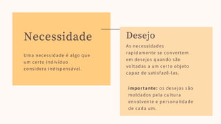 Uma necessidade é algo que
um certo indivíduo
considera indispensável.
Necessidade
As necessidades
rapidamente se convertem
em desejos quando são
voltadas a um certo objeto
capaz de satisfazê-las.
importante: os desejos são
moldados pela cultura
envolvente e personalidade
de cada um.
Desejo
 