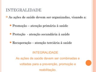INTEGRALIDADE
 As ações de saúde devem ser organizadas, visando a:
Promoção – atenção primária à saúde
Proteção - atenção secundária à saúde
Recuperação – atenção terciária à saúde
INTEGRALIDADE
As ações de saúde devem ser combinadas e
voltadas para a prevenção, promoção e
reabilitação.
 
