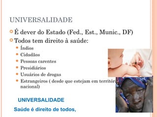 UNIVERSALIDADE
 É dever do Estado (Fed., Est., Munic., DF)
 Todos tem direito à saúde:
 Índios
 Cidadãos
 Pessoas carentes
 Presidiários
 Usuários de drogas
 Estrangeiros ( desde que estejam em território
nacional)
UNIVERSALIDADE
Saúde é direito de todos,
 