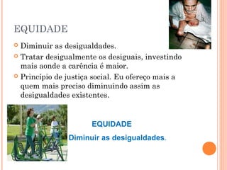 EQUIDADE
 Diminuir as desigualdades.
 Tratar desigualmente os desiguais, investindo
mais aonde a carência é maior.
 Princípio de justiça social. Eu ofereço mais a
quem mais preciso diminuindo assim as
desigualdades existentes.
EQUIDADE
Diminuir as desigualdades.
 