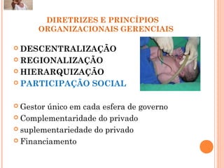 DIRETRIZES E PRINCÍPIOS
ORGANIZACIONAIS GERENCIAIS
 DESCENTRALIZAÇÃO
 REGIONALIZAÇÃO
 HIERARQUIZAÇÃO
 PARTICIPAÇÃO SOCIAL
 Gestor único em cada esfera de governo
 Complementaridade do privado
 suplementariedade do privado
 Financiamento
17
 