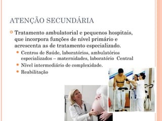 ATENÇÃO SECUNDÁRIA
 Tratamento ambulatorial e pequenos hospitais,
que incorpora funções de nível primário e
acrescenta as de tratamento especializado.
 Centros de Saúde, laboratórios, ambulatórios
especializados – maternidades, laboratório Central
 Nível intermediário de complexidade.
 Reabilitação
 