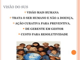 VISÃO DO SUS
 VISÃO MAIS HUMANA
 TRATA O SER HUMANO E NÃO A DOENÇA,
 AÇÃO CURATIVA PARA PREVENTIVA,
DE GERENTE EM GESTOR
CUSTO PARA RESOLUTIVIDADE
 