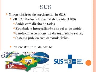 SUS
 Marco histórico de surgimento do SUS:
VIII Conferência Nacional de Saúde (1986)
Saúde com direito de todos,
Equidade e Integralidade das ações de saúde,
Saúde como componente da seguridade social,
Sistema público com comando único.
Pré-constituinte da Saúde.
 