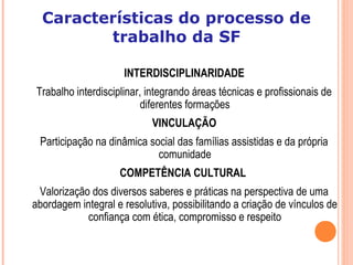 INTERDISCIPLINARIDADE
Trabalho interdisciplinar, integrando áreas técnicas e profissionais de
diferentes formações
VINCULAÇÃO
Participação na dinâmica social das famílias assistidas e da própria
comunidade
COMPETÊNCIA CULTURAL
Valorização dos diversos saberes e práticas na perspectiva de uma
abordagem integral e resolutiva, possibilitando a criação de vínculos de
confiança com ética, compromisso e respeito
Características do processo de
trabalho da SF
 