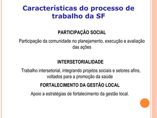 PARTICIPAÇÃO SOCIAL
Participação da comunidade no planejamento, execução e avaliação
das ações
INTERSETORIALIDADE
Trabalho intersetorial, integrando projetos sociais e setores afins,
voltados para a promoção da saúde
FORTALECIMENTO DA GESTÃO LOCAL
Apoio a estratégias de fortalecimento da gestão local.
Características do processo de
trabalho da SF
 