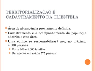 TERRITORIALIZAÇÃO E
CADASTRAMENTO DA CLIENTELA
 Área de abrangência previamente definida.
 Cadastramento e o acompanhamento da população
adscrita a esta área.
 Uma equipe se responsabilizará por, no máximo,
4.500 pessoas.
 Entre 600 e 1.000 famílias.
 Um agente: em média 575 pessoas.
 