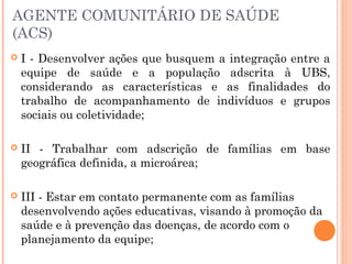 AGENTE COMUNITÁRIO DE SAÚDE
(ACS)
 I - Desenvolver ações que busquem a integração entre a
equipe de saúde e a população adscrita à UBS,
considerando as características e as finalidades do
trabalho de acompanhamento de indivíduos e grupos
sociais ou coletividade;
 II - Trabalhar com adscrição de famílias em base
geográfica definida, a microárea;
 III - Estar em contato permanente com as famílias
desenvolvendo ações educativas, visando à promoção da
saúde e à prevenção das doenças, de acordo com o
planejamento da equipe;
 