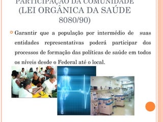 PARTICIPAÇÃO DA COMUNIDADE
(LEI ORGÂNICA DA SAÚDE
8080/90)
 Garantir que a população por intermédio de suas
entidades representativas poderá participar dos
processos de formação das políticas de saúde em todos
os níveis desde o Federal até o local.
 