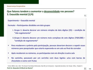 Governança Corporativa

Que fatores tendem a aumentar a desonestidade nas pessoas?
3. Exaustão mental (1/4)
Experimento – Exaustão mental
Formato – Participantes divididos em dois grupos
i. Grupo 1: deveria decorar um número simples de dois dígitos (35) – condição de
“não esgotamento”
ii.Grupo 2: deveria decorar um número mais complexo de sete dígitos (7581280) –
“condição de esgotamento”


Para receberem o prêmio pela participação, pessoas deveriam decorar e repetir esses
números para pesquisador que estaria esperando-os em sala ao final do corredor



Após receberem os números, os participantes iam em direção à outra sala



No caminho, passavam por um carrinho com duas tigelas: uma com barras de
chocolates e outra com frutas

Fonte: ARIELY, Dan. 2012. The Honest Truth About Dishonesty: How We Lie to Everyone – Especially Ourselves.1 ed. Harper. 304 p. Chapter 4.

Prof. Dr. Alexandre Di Miceli da Silveira®

103

 