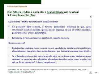 Governança Corporativa

Que fatores tendem a aumentar a desonestidade nas pessoas?
3. Exaustão mental (2/4)
Experimento – Matriz de tarefas com exaustão mental


Ao passarem pelo carrinho, o terceiro pesquisador informava-os que, após
informarem o número correto à pessoa que os esperava na sala ao final do corredor,
poderiam comer um dos dois lanches



Entretanto, teriam que fazer sua escolha ali, naquele momento

O que aconteceu?


Participantes sujeitos a maior estresse mental (condição de esgotamento) escolheram
chocolates com frequência bem maior do que os que decoraram número mais simples



Se o fato do cérebro estar sobrecarregado afeta nosso impulso em decisões menos
racionais do ponto de vista alimentar, ele poderia também afetar nosso impulso em
agir de forma desonesta? Próximo experimento...

Fonte: ARIELY, Dan. 2012. The Honest Truth About Dishonesty: How We Lie to Everyone – Especially Ourselves.1 ed. Harper. 304 p. Chapter 4.

Prof. Dr. Alexandre Di Miceli da Silveira®

104

 