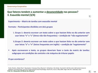 Governança Corporativa

Que fatores tendem a aumentar a desonestidade nas pessoas?
3. Exaustão mental (3/4)
Experimento – Matriz de tarefas com exaustão mental
Formato – Participantes divididos em dois grupos
i. Grupo 1: deveria escrever um texto sobre o que haviam feito no dia anterior sem
usar letras “x” e “z” (letras não tão frequentes) – condição de “não esgotamento”
ii.Grupo 2: deveria escrever um texto sobre o que haviam feito no dia anterior sem
usar letras “a” e “n” (letras frequentes em inglês) – condição de “esgotamento”


Após escreverem o texto, os grupos deveriam fazer o teste da matriz de tarefas:
subgrupos em condições de controle e de máquina de triturar papéis

O que aconteceu?

Fonte: Nicole L. Mead, Roy F. Baumeister, Francesca Gino, Maurice E. Schweitzer, Dan Ariely, Too tired to tell the truth: Self-control resource
depletion and dishonesty, Journal of Experimental Social Psychology, Volume 45, Issue 3, May 2009, Pages 594-597, ISSN 0022-1031

Prof. Dr. Alexandre Di Miceli da Silveira®

105

 