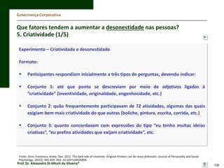 Governança Corporativa

Que fatores tendem a aumentar a desonestidade nas pessoas?
5. Criatividade (1/5)
Experimento – Criatividade e desonestidade
Formato:


Participantes respondiam inicialmente a três tipos de perguntas, devendo indicar:



Conjunto 1: até que ponto se descreviam por meio de adjetivos ligados à
“criatividade” (inventividade, originalidade, engenhosidade, etc.)



Conjunto 2: quão frequentemente participavam de 72 atividades, algumas das quais
exigiam bem mais criatividade do que outras (boliche, pintura, escrita, corrida, etc.)



Conjunto 3: quanto concordavam com expressões do tipo “eu tenho muitas ideias
criativas”, “eu prefiro atividades que exijam criatividade”, etc.

Fonte: Gino, Francesca; Ariely, Dan. 2012. The dark side of creativity: Original thinkers can be more dishonest. Journal of Personality and Social
Psychology. 102(3): 445-459. DOI: 10.1037/a0026406

Prof. Dr. Alexandre Di Miceli da Silveira®

109

 