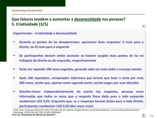 Governança Corporativa

Que fatores tendem a aumentar a desonestidade nas pessoas?
5. Criatividade (3/5)
Experimento – Criatividade e desonestidade


Quando os pontos de luz desapareciam, apareciam duas respostas: i) mais para a
direita, ou ii) mais para a esquerda



Os participantes deviam então assinalar se haviam surgido mais pontos de luz no
triângulo da direita ou da esquerda, respectivamente



Teste era repetido 100 vezes seguidas, gerando cada vez mais tédio e cansaço mental



Após 100 repetições, computador informava que teriam que fazer o teste por mais
200 vezes, sendo que, apenas nesta segunda parte, seriam pagos por suas decisões



Detalhe-chave: independentemente do acerto nas respostas, pessoas eram
informadas que todas as vezes que a resposta fosse dada para o lado esquerdo
receberiam US$ 0,05; Enquanto que, se a respostas fossem dadas para o lado direito,
participantes receberiam US$ 0,50 (dez vezes mais)

Fonte: Gino, Francesca; Ariely, Dan. 2012. The dark side of creativity: Original thinkers can be more dishonest. Journal of Personality and Social
Psychology. 102(3): 445-459. DOI: 10.1037/a0026406

Prof. Dr. Alexandre Di Miceli da Silveira®

111

 