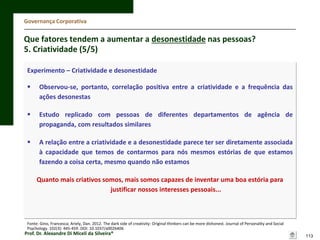 Governança Corporativa

Que fatores tendem a aumentar a desonestidade nas pessoas?
5. Criatividade (5/5)
Experimento – Criatividade e desonestidade


Observou-se, portanto, correlação positiva entre a criatividade e a frequência das
ações desonestas



Estudo replicado com pessoas de diferentes departamentos de agência de
propaganda, com resultados similares



A relação entre a criatividade e a desonestidade parece ter ser diretamente associada
à capacidade que temos de contarmos para nós mesmos estórias de que estamos
fazendo a coisa certa, mesmo quando não estamos
Quanto mais criativos somos, mais somos capazes de inventar uma boa estória para
justificar nossos interesses pessoais...

Fonte: Gino, Francesca; Ariely, Dan. 2012. The dark side of creativity: Original thinkers can be more dishonest. Journal of Personality and Social
Psychology. 102(3): 445-459. DOI: 10.1037/a0026406

Prof. Dr. Alexandre Di Miceli da Silveira®

113

 
