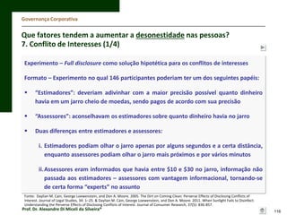 Governança Corporativa

Que fatores tendem a aumentar a desonestidade nas pessoas?
7. Conflito de Interesses (1/4)
Experimento – Full disclosure como solução hipotética para os conflitos de interesses
Formato – Experimento no qual 146 participantes poderiam ter um dos seguintes papéis:


“Estimadores”: deveriam adivinhar com a maior precisão possível quanto dinheiro
havia em um jarro cheio de moedas, sendo pagos de acordo com sua precisão



“Assessores”: aconselhavam os estimadores sobre quanto dinheiro havia no jarro



Duas diferenças entre estimadores e assessores:
i. Estimadores podiam olhar o jarro apenas por alguns segundos e a certa distância,
enquanto assessores podiam olhar o jarro mais próximos e por vários minutos
ii.Assessores eram informados que havia entre $10 e $30 no jarro, informação não
passada aos estimadores – assessores com vantagem informacional, tornando-se
de certa forma “experts” no assunto

Fonte: Daylian M. Cain, George Loewenstein, and Don A. Moore. 2005. The Dirt on Coming Clean: Perverse Effects of Disclosing Conﬂicts of
Interest. Journal of Legal Studies, 34: 1–25. & Daylian M. Cain, George Loewenstein, and Don A. Moore. 2011. When Sunlight Fails to Disinfect:
Understanding the Perverse Effects of Disclosing Conflicts of Interest. Journal of Consumer Research, 37(5): 836-857.

Prof. Dr. Alexandre Di Miceli da Silveira®

116

 