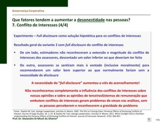 Governança Corporativa

Que fatores tendem a aumentar a desonestidade nas pessoas?
7. Conflito de Interesses (4/4)
Experimento – Full disclosure como solução hipotética para os conflitos de interesses
Resultado geral da variante 2 com full disclosure do conflito de interesses


De um lado, estimadores não reconheceram a extensão e magnitude do conflito de
interesses dos assessores, descontado um valor inferior ao que deveriam ter feito



Do outro, assessores se sentiram mais à vontade (inclusive moralmente) para
recomendarem um valor bem superior ao que normalmente fariam sem a
necessidade de disclosure
A necessidade do “full disclosure” aumentou o viés do aconselhamento!
Não reconhecemos completamente a influência dos conflitos de interesses sobre
nossas opiniões e sobre as opiniões de terceirosSistemas de remuneração que
embutem conflitos de interesses geram problemas de vieses nas análises, sem
as pessoas perceberem e reconhecerem a gravidade do problema

Fonte: Daylian M. Cain, George Loewenstein, and Don A. Moore. 2005. The Dirt on Coming Clean: Perverse Effects of Disclosing Conﬂicts of
Interest. Journal of Legal Studies, 34: 1–25. & Daylian M. Cain, George Loewenstein, and Don A. Moore. 2011. When Sunlight Fails to Disinfect:
Understanding the Perverse Effects of Disclosing Conflicts of Interest. Journal of Consumer Research, 37(5): 836-857.

Prof. Dr. Alexandre Di Miceli da Silveira®

119

 