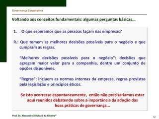 Governança Corporativa

Voltando aos conceitos fundamentais: algumas perguntas básicas...
1.

O que esperamos que as pessoas façam nas empresas?

R.: Que tomem as melhores decisões possíveis para o negócio e que
cumpram as regras.
“Melhores decisões possíveis para o negócio”: decisões que
agregam maior valor para a companhia, dentre um conjunto de
opções disponíveis.
“Regras”: incluem as normas internas da empresa, regras previstas
pela legislação e princípios éticos.
Se isto ocorresse espontaneamente, então não precisaríamos estar
aqui reunidos debatendo sobre a importância da adoção das
boas práticas de governança...
Prof. Dr. Alexandre Di Miceli da Silveira®

12

 