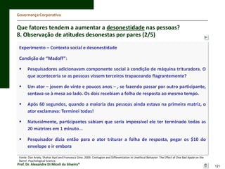 Governança Corporativa

Que fatores tendem a aumentar a desonestidade nas pessoas?
8. Observação de atitudes desonestas por pares (2/5)
Experimento – Contexto social e desonestidade
Condição de “Madoff”:


Pesquisadores adicionavam componente social à condição de máquina trituradora. O
que aconteceria se as pessoas vissem terceiros trapaceando flagrantemente?



Um ator – jovem de vinte e poucos anos – , se fazendo passar por outro participante,
sentava-se à mesa ao lado. Os dois recebiam a folha de resposta ao mesmo tempo.



Após 60 segundos, quando a maioria das pessoas ainda estava na primeira matriz, o
ator exclamava: Terminei todas!



Naturalmente, participantes sabiam que seria impossível ele ter terminado todas as
20 matrizes em 1 minuto...



Pesquisador dizia então para o ator triturar a folha de resposta, pegar os $10 do
envelope e ir embora

Fonte: Dan Ariely, Shahar Ayal and Francesca Gino. 2009. Contagion and Differentiation in Unethical Behavior: The Effect of One Bad Apple on the
Barrel. Psychological Science.

Prof. Dr. Alexandre Di Miceli da Silveira®

121

 