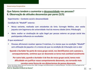 Governança Corporativa

Que fatores tendem a aumentar a desonestidade nas pessoas?
8. Observação de atitudes desonestas por pares (5/5)
Experimento – Contexto social e desonestidade
Condição do “Madoff” externo:


Nessa variante, realizada com estudantes da Univ. Carnegie Mellon, ator vestia
jaqueta com logomarca de universidade rival da mesma cidade (Univ. Pittsburgh)



Ideia: avaliar se sinalização de ação ilegal por pessoa externa ao grupo social dos
participantes influencia os resultados

O que aconteceu?



Pessoas afirmaram resolver apenas 9 matrizes, 6 a menos que na condição “Madoff”
sem utilização da jaqueta e 3 a menos do que na condição de trituração sem o ator
Quando o burlador faz parte de nosso grupo social, nos identificamos com a pessoa e,
consequentemente, sentimos que ser desonesto se torna mais aceitável socialmente
Por outro lado, quando o burlador é de fora de nosso grupo social, temos mais
dificuldade em justificar nosso comportamento desonesto, nos tornando mais
corretos como forma de nos distanciarmos da pessoa desonesta

Fonte: Dan Ariely, Shahar Ayal and Francesca Gino. 2009. Contagion and Differentiation in Unethical Behavior: The Effect of One Bad Apple on the
Barrel. Psychological Science.

Prof. Dr. Alexandre Di Miceli da Silveira®

124

 