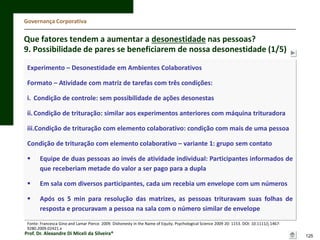 Governança Corporativa

Que fatores tendem a aumentar a desonestidade nas pessoas?
9. Possibilidade de pares se beneficiarem de nossa desonestidade (1/5)
Experimento – Desonestidade em Ambientes Colaborativos
Formato – Atividade com matriz de tarefas com três condições:
i. Condição de controle: sem possibilidade de ações desonestas
ii. Condição de trituração: similar aos experimentos anteriores com máquina trituradora
iii.Condição de trituração com elemento colaborativo: condição com mais de uma pessoa

Condição de trituração com elemento colaborativo – variante 1: grupo sem contato


Equipe de duas pessoas ao invés de atividade individual: Participantes informados de
que receberiam metade do valor a ser pago para a dupla



Em sala com diversos participantes, cada um recebia um envelope com um números



Após os 5 min para resolução das matrizes, as pessoas trituravam suas folhas de
resposta e procuravam a pessoa na sala com o número similar de envelope

Fonte: Francesca Gino and Lamar Pierce. 2009. Dishonesty in the Name of Equity. Psychological Science 2009 20: 1153. DOI: 10.1111/j.14679280.2009.02421.x

Prof. Dr. Alexandre Di Miceli da Silveira®

125

 